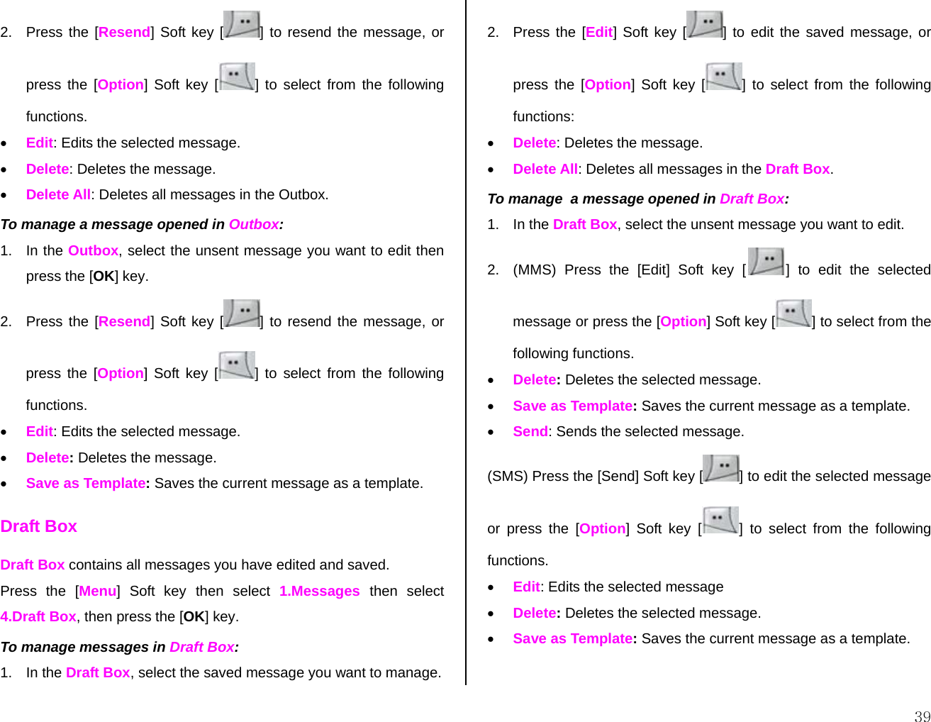  392.  Press the [Resend] Soft key [ ] to resend the message, or press the [Option] Soft key [ ] to select from the following functions. • Edit: Edits the selected message. • Delete: Deletes the message. • Delete All: Deletes all messages in the Outbox. To manage a message opened in Outbox: 1. In the Outbox, select the unsent message you want to edit then press the [OK] key. 2.  Press the [Resend] Soft key [ ] to resend the message, or press the [Option] Soft key [ ] to select from the following functions. • Edit: Edits the selected message. • Delete: Deletes the message. • Save as Template: Saves the current message as a template. Draft Box Draft Box contains all messages you have edited and saved. Press the [Menu] Soft key then select 1.Messages then select 4.Draft Box, then press the [OK] key. To manage messages in Draft Box: 1. In the Draft Box, select the saved message you want to manage. 2. Press the [Edit] Soft key [ ] to edit the saved message, or press the [Option] Soft key [ ] to select from the following functions: • Delete: Deletes the message. • Delete All: Deletes all messages in the Draft Box. To manage  a message opened in Draft Box: 1. In the Draft Box, select the unsent message you want to edit. 2.  (MMS) Press the [Edit] Soft key [ ] to edit the selected message or press the [Option] Soft key [ ] to select from the following functions. • Delete: Deletes the selected message. • Save as Template: Saves the current message as a template. • Send: Sends the selected message. (SMS) Press the [Send] Soft key [ ] to edit the selected message  or press the [Option] Soft key [ ] to select from the following functions. • Edit: Edits the selected message  • Delete: Deletes the selected message. • Save as Template: Saves the current message as a template. 