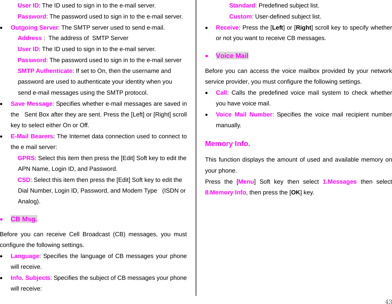  43User ID: The ID used to sign in to the e-mail server. Password: The password used to sign in to the e-mail server. • Outgoing Server: The SMTP server used to send e-mail. Address :  The address of  SMTP Server User ID: The ID used to sign in to the e-mail server. Password: The password used to sign in to the e-mail server SMTP Authenticate: If set to On, then the username and   password are used to authenticate your identity when you  send e-mail messages using the SMTP protocol. • Save Message: Specifies whether e-mail messages are saved in the   Sent Box after they are sent. Press the [Left] or [Right] scroll key to select either On or Off. • E-Mail Bearers: The Internet data connection used to connect to the e mail server: GPRS: Select this item then press the [Edit] Soft key to edit the  APN Name, Login ID, and Password. CSD: Select this item then press the [Edit] Soft key to edit the   Dial Number, Login ID, Password, and Modem Type   (ISDN or  Analog). • CB Msg. Before you can receive Cell Broadcast (CB) messages, you must configure the following settings. • Language: Specifies the language of CB messages your phone will receive. • Info. Subjects: Specifies the subject of CB messages your phone will receive: Standard: Predefined subject list. Custom: User-defined subject list. • Receive: Press the [Left] or [Right] scroll key to specify whether or not you want to receive CB messages. • Voice Mail Before you can access the voice mailbox provided by your network service provider, you must configure the following settings. • Call: Calls the predefined voice mail system to check whether you have voice mail. • Voice Mail Number: Specifies the voice mail recipient number manually. Memory Info. This function displays the amount of used and available memory on your phone. Press the [Menu] Soft key then select 1.Messages then select 8.Memory Info, then press the [OK] key.          