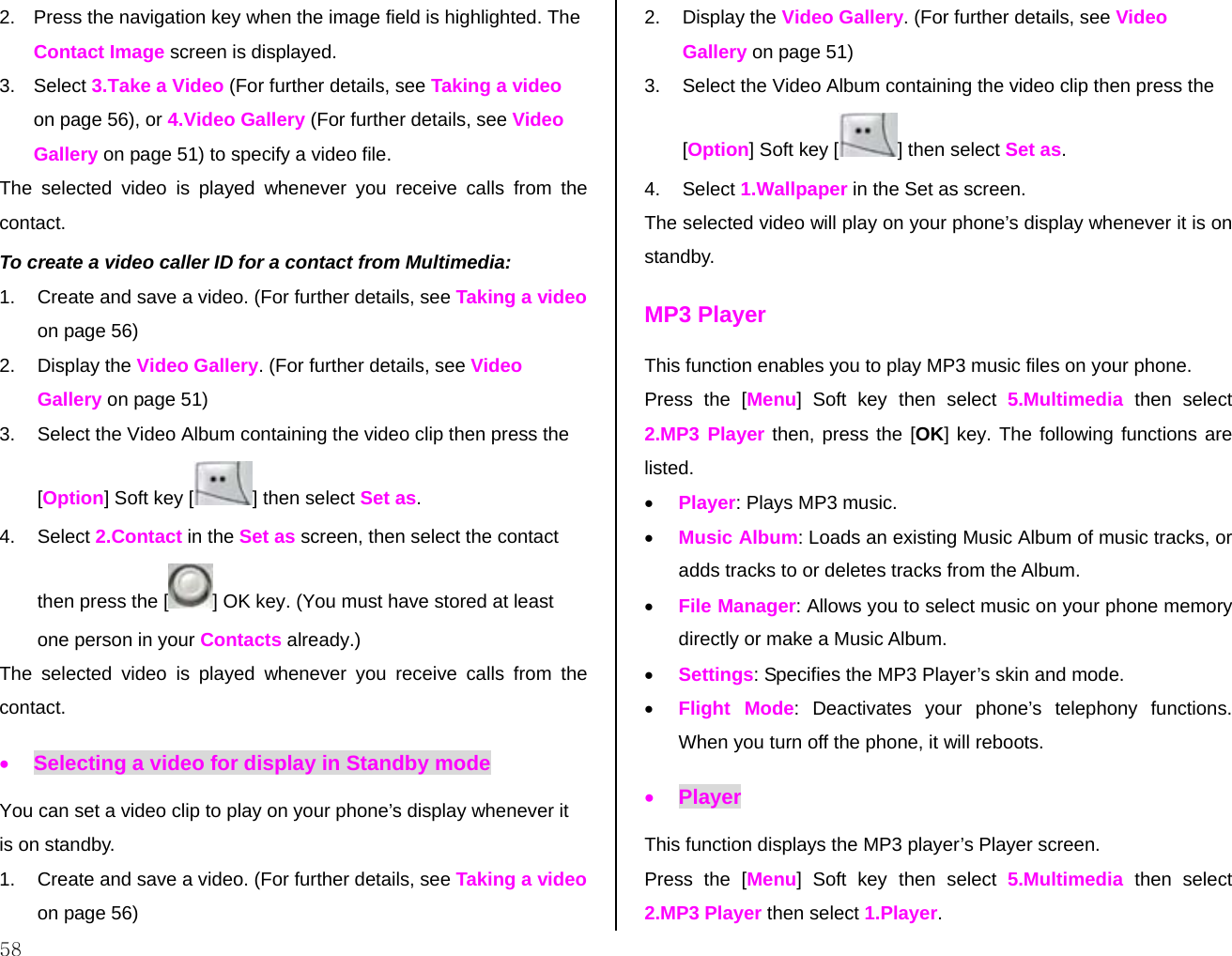  58 2.  Press the navigation key when the image field is highlighted. The Contact Image screen is displayed. 3. Select 3.Take a Video (For further details, see Taking a video on page 56), or 4.Video Gallery (For further details, see Video Gallery on page 51) to specify a video file. The selected video is played whenever you receive calls from the contact. To create a video caller ID for a contact from Multimedia: 1.  Create and save a video. (For further details, see Taking a video on page 56) 2. Display the Video Gallery. (For further details, see Video Gallery on page 51) 3.  Select the Video Album containing the video clip then press the [Option] Soft key [ ] then select Set as. 4. Select 2.Contact in the Set as screen, then select the contact then press the [ ] OK key. (You must have stored at least one person in your Contacts already.) The selected video is played whenever you receive calls from the contact. • Selecting a video for display in Standby mode You can set a video clip to play on your phone’s display whenever it is on standby. 1.  Create and save a video. (For further details, see Taking a video on page 56) 2. Display the Video Gallery. (For further details, see Video Gallery on page 51) 3.  Select the Video Album containing the video clip then press the [Option] Soft key [] then select Set as. 4. Select 1.Wallpaper in the Set as screen. The selected video will play on your phone’s display whenever it is on standby. MP3 Player This function enables you to play MP3 music files on your phone. Press the [Menu] Soft key then select 5.Multimedia then select 2.MP3 Player then, press the [OK] key. The following functions are listed. • Player: Plays MP3 music.  • Music Album: Loads an existing Music Album of music tracks, or adds tracks to or deletes tracks from the Album.  • File Manager: Allows you to select music on your phone memory directly or make a Music Album. • Settings: Specifies the MP3 Player’s skin and mode. • Flight Mode: Deactivates your phone’s telephony functions. When you turn off the phone, it will reboots. • Player This function displays the MP3 player’s Player screen. Press the [Menu] Soft key then select 5.Multimedia then select 2.MP3 Player then select 1.Player. 