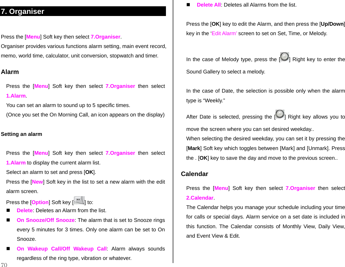  70 7. Organiser  Press the [Menu] Soft key then select 7.Organiser. Organiser provides various functions alarm setting, main event record, memo, world time, calculator, unit conversion, stopwatch and timer. Alarm Press the [Menu] Soft key then select 7.Organiser then select 1.Alarm. You can set an alarm to sound up to 5 specific times.  (Once you set the On Morning Call, an icon appears on the display)  Setting an alarm   Press the [Menu] Soft key then select 7.Organiser then select 1.Alarm to display the current alarm list. Select an alarm to set and press [OK]. Press the [New] Soft key in the list to set a new alarm with the edit alarm screen. Press the [Option] Soft key [ ] to:   Delete: Deletes an Alarm from the list.  On Snooze/Off Snooze: The alarm that is set to Snooze rings every 5 minutes for 3 times. Only one alarm can be set to On Snooze.  On Wakeup Call/Off Wakeup Call: Alarm always sounds regardless of the ring type, vibration or whatever.  Delete All: Deletes all Alarms from the list.  Press the [OK] key to edit the Alarm, and then press the [Up/Down] key in the ‘Edit Alarm’ screen to set on Set, Time, or Melody.  In the case of Melody type, press the [ ] Right key to enter the Sound Gallery to select a melody.   In the case of Date, the selection is possible only when the alarm type is “Weekly.”  After Date is selected, pressing the [ ] Right key allows you to move the screen where you can set desired weekday..  When selecting the desired weekday, you can set it by pressing the [Mark] Soft key which toggles between [Mark] and [Unmark]. Press the . [OK] key to save the day and move to the previous screen.. Calendar  Press the [Menu] Soft key then select 7.Organiser then select 2.Calendar. The Calendar helps you manage your schedule including your time for calls or special days. Alarm service on a set date is included in this function. The Calendar consists of Monthly View, Daily View, and Event View &amp; Edit.   