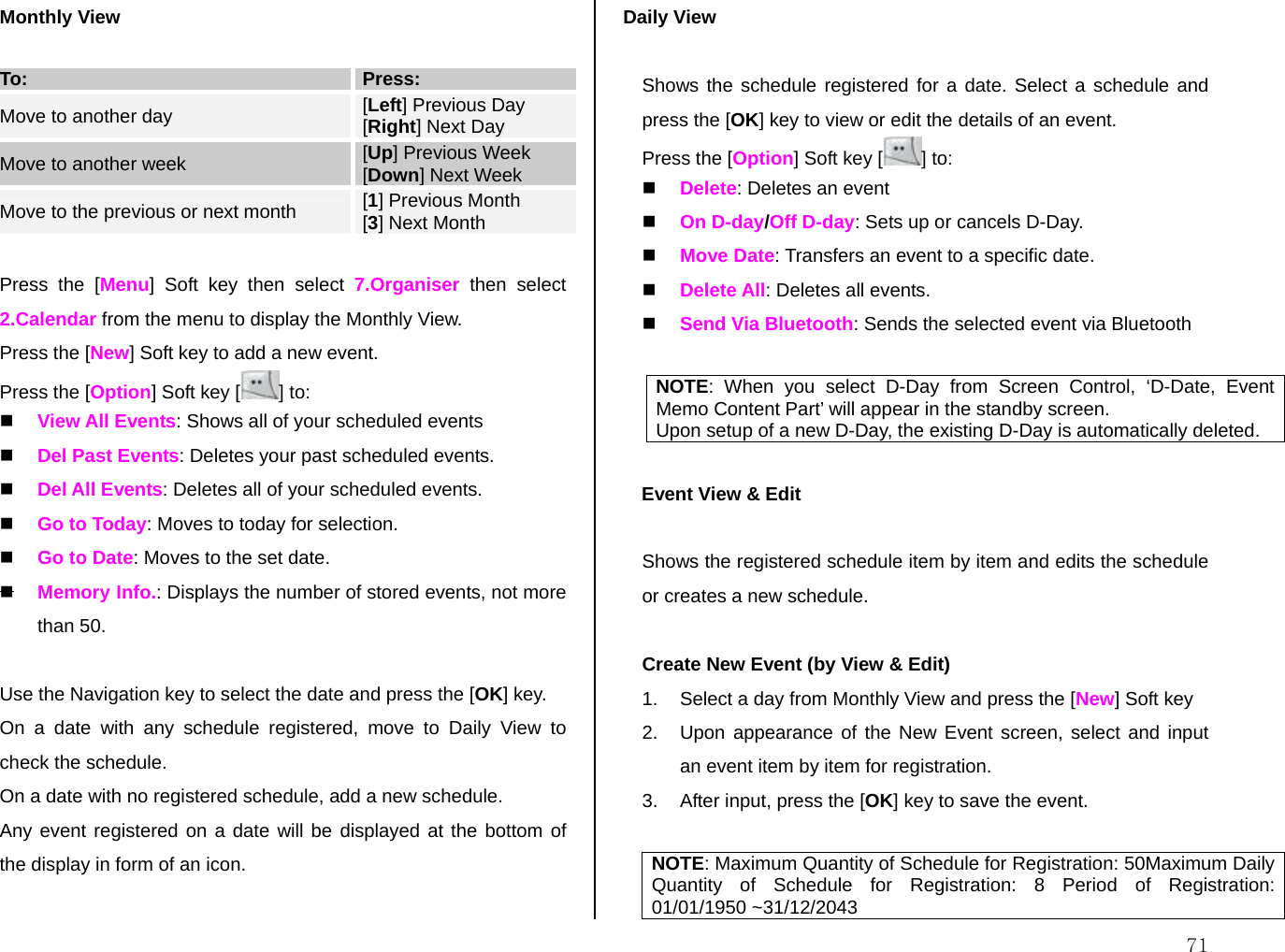  71Monthly View  To:  Press:  Move to another day  [Left] Previous Day [Right] Next Day Move to another week  [Up] Previous Week [Down] Next Week Move to the previous or next month  [1] Previous Month [3] Next Month  Press the [Menu] Soft key then select 7.Organiser then select 2.Calendar from the menu to display the Monthly View. Press the [New] Soft key to add a new event. Press the [Option] Soft key [ ] to:  View All Events: Shows all of your scheduled events  Del Past Events: Deletes your past scheduled events.  Del All Events: Deletes all of your scheduled events.  Go to Today: Moves to today for selection.  Go to Date: Moves to the set date.  Memory Info.: Displays the number of stored events, not more than 50.  Use the Navigation key to select the date and press the [OK] key. On a date with any schedule registered, move to Daily View to check the schedule. On a date with no registered schedule, add a new schedule. Any event registered on a date will be displayed at the bottom of the display in form of an icon.  Daily View   Shows the schedule registered for a date. Select a schedule and press the [OK] key to view or edit the details of an event. Press the [Option] Soft key [ ] to:  Delete: Deletes an event  On D-day/Off D-day: Sets up or cancels D-Day.  Move Date: Transfers an event to a specific date.  Delete All: Deletes all events.  Send Via Bluetooth: Sends the selected event via Bluetooth  NOTE: When you select D-Day from Screen Control, ‘D-Date, Event Memo Content Part’ will appear in the standby screen. Upon setup of a new D-Day, the existing D-Day is automatically deleted.  Event View &amp; Edit   Shows the registered schedule item by item and edits the schedule or creates a new schedule.  Create New Event (by View &amp; Edit) 1.  Select a day from Monthly View and press the [New] Soft key  2.  Upon appearance of the New Event screen, select and input an event item by item for registration. 3.  After input, press the [OK] key to save the event.  NOTE: Maximum Quantity of Schedule for Registration: 50Maximum Daily Quantity of Schedule for Registration: 8 Period of Registration: 01/01/1950 ~31/12/2043 