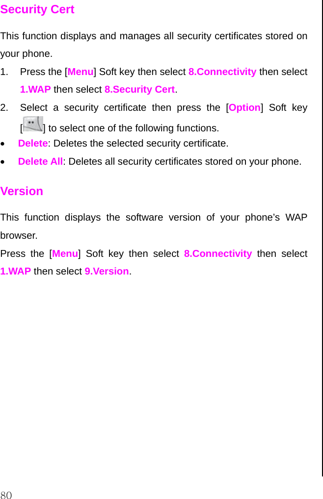  80 Security Cert This function displays and manages all security certificates stored on your phone. 1. Press the [Menu] Soft key then select 8.Connectivity then select 1.WAP then select 8.Security Cert. 2.  Select a security certificate then press the [Option] Soft key [] to select one of the following functions. • Delete: Deletes the selected security certificate. • Delete All: Deletes all security certificates stored on your phone. Version This function displays the software version of your phone’s WAP browser. Press the [Menu] Soft key then select 8.Connectivity then select 1.WAP then select 9.Version.                       
