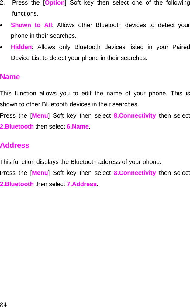  84 2.  Press the [Option] Soft key then select one of the following functions. • Shown to All: Allows other Bluetooth devices to detect your phone in their searches. • Hidden: Allows only Bluetooth devices listed in your Paired Device List to detect your phone in their searches. Name This function allows you to edit the name of your phone. This is shown to other Bluetooth devices in their searches. Press the [Menu] Soft key then select 8.Connectivity then select 2.Bluetooth then select 6.Name. Address This function displays the Bluetooth address of your phone. Press the [Menu] Soft key then select 8.Connectivity then select 2.Bluetooth then select 7.Address.          