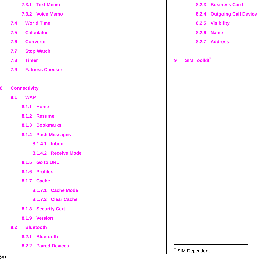  90 7.3.1 Text Memo 7.3.2 Voice Memo 7.4 World Time 7.5 Calculator 7.6 Converter 7.7 Stop Watch 7.8 Timer 7.9 Fatness Checker  8 Connectivity 8.1 WAP 8.1.1 Home 8.1.2 Resume 8.1.3 Bookmarks 8.1.4 Push Messages 8.1.4.1 Inbox 8.1.4.2 Receive Mode 8.1.5  Go to URL 8.1.6 Profiles 8.1.7 Cache 8.1.7.1 Cache Mode 8.1.7.2 Clear Cache 8.1.8 Security Cert 8.1.9 Version 8.2 Bluetooth 8.2.1 Bluetooth 8.2.2 Paired Devices 8.2.3 Business Card 8.2.4  Outgoing Call Device 8.2.5 Visibility 8.2.6 Name 8.2.7 Address  9 SIM Toolkit*                                               * SIM Dependent 