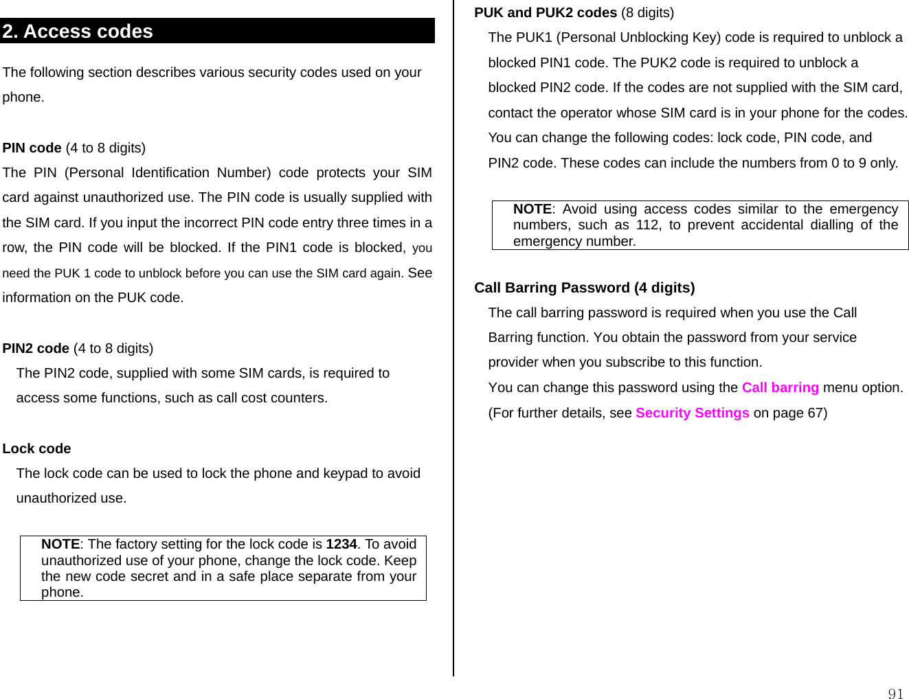  91 2. Access codes The following section describes various security codes used on your phone.  PIN code (4 to 8 digits) The PIN (Personal Identification Number) code protects your SIM card against unauthorized use. The PIN code is usually supplied with the SIM card. If you input the incorrect PIN code entry three times in a row, the PIN code will be blocked. If the PIN1 code is blocked, you need the PUK 1 code to unblock before you can use the SIM card again. See information on the PUK code.  PIN2 code (4 to 8 digits) The PIN2 code, supplied with some SIM cards, is required to access some functions, such as call cost counters.  Lock code  The lock code can be used to lock the phone and keypad to avoid unauthorized use.  NOTE: The factory setting for the lock code is 1234. To avoid unauthorized use of your phone, change the lock code. Keep the new code secret and in a safe place separate from your phone.    PUK and PUK2 codes (8 digits) The PUK1 (Personal Unblocking Key) code is required to unblock a blocked PIN1 code. The PUK2 code is required to unblock a blocked PIN2 code. If the codes are not supplied with the SIM card, contact the operator whose SIM card is in your phone for the codes. You can change the following codes: lock code, PIN code, and PIN2 code. These codes can include the numbers from 0 to 9 only.  NOTE: Avoid using access codes similar to the emergency numbers, such as 112, to prevent accidental dialling of the emergency number.  Call Barring Password (4 digits) The call barring password is required when you use the Call Barring function. You obtain the password from your service provider when you subscribe to this function. You can change this password using the Call barring menu option.  (For further details, see Security Settings on page 67) 