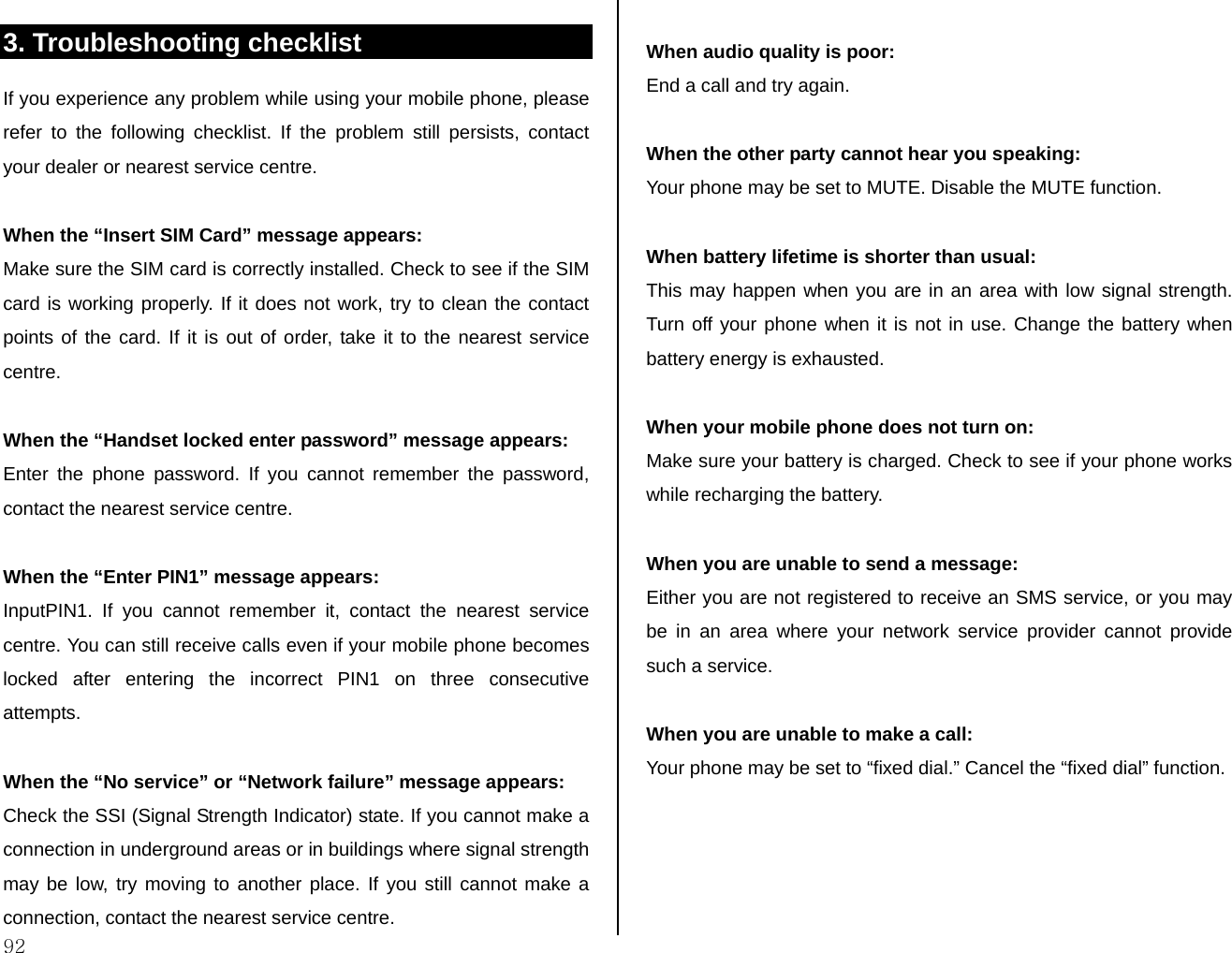  92  3. Troubleshooting checklist If you experience any problem while using your mobile phone, please refer to the following checklist. If the problem still persists, contact your dealer or nearest service centre.  When the “Insert SIM Card” message appears:  Make sure the SIM card is correctly installed. Check to see if the SIM card is working properly. If it does not work, try to clean the contact points of the card. If it is out of order, take it to the nearest service centre.  When the “Handset locked enter password” message appears: Enter the phone password. If you cannot remember the password, contact the nearest service centre.  When the “Enter PIN1” message appears: InputPIN1. If you cannot remember it, contact the nearest service centre. You can still receive calls even if your mobile phone becomes locked after entering the incorrect PIN1 on three consecutive attempts.  When the “No service” or “Network failure” message appears: Check the SSI (Signal Strength Indicator) state. If you cannot make a connection in underground areas or in buildings where signal strength may be low, try moving to another place. If you still cannot make a connection, contact the nearest service centre.  When audio quality is poor: End a call and try again.   When the other party cannot hear you speaking: Your phone may be set to MUTE. Disable the MUTE function.  When battery lifetime is shorter than usual: This may happen when you are in an area with low signal strength. Turn off your phone when it is not in use. Change the battery when battery energy is exhausted.  When your mobile phone does not turn on: Make sure your battery is charged. Check to see if your phone works while recharging the battery.  When you are unable to send a message: Either you are not registered to receive an SMS service, or you may be in an area where your network service provider cannot provide such a service.  When you are unable to make a call: Your phone may be set to “fixed dial.” Cancel the “fixed dial” function.  