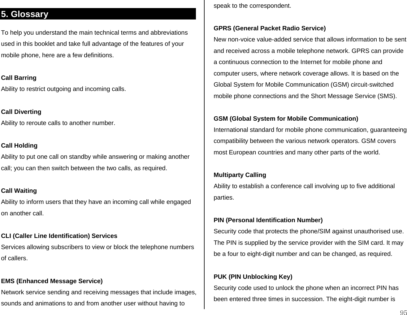  95 5. Glossary To help you understand the main technical terms and abbreviations used in this booklet and take full advantage of the features of your mobile phone, here are a few definitions.  Call Barring Ability to restrict outgoing and incoming calls.  Call Diverting Ability to reroute calls to another number.  Call Holding Ability to put one call on standby while answering or making another call; you can then switch between the two calls, as required.  Call Waiting Ability to inform users that they have an incoming call while engaged on another call.  CLI (Caller Line Identification) Services Services allowing subscribers to view or block the telephone numbers of callers.  EMS (Enhanced Message Service) Network service sending and receiving messages that include images, sounds and animations to and from another user without having to speak to the correspondent.  GPRS (General Packet Radio Service) New non-voice value-added service that allows information to be sent and received across a mobile telephone network. GPRS can provide a continuous connection to the Internet for mobile phone and computer users, where network coverage allows. It is based on the Global System for Mobile Communication (GSM) circuit-switched mobile phone connections and the Short Message Service (SMS).  GSM (Global System for Mobile Communication) International standard for mobile phone communication, guaranteeing compatibility between the various network operators. GSM covers most European countries and many other parts of the world.  Multiparty Calling Ability to establish a conference call involving up to five additional parties.  PIN (Personal Identification Number) Security code that protects the phone/SIM against unauthorised use. The PIN is supplied by the service provider with the SIM card. It may be a four to eight-digit number and can be changed, as required.  PUK (PIN Unblocking Key) Security code used to unlock the phone when an incorrect PIN has been entered three times in succession. The eight-digit number is 