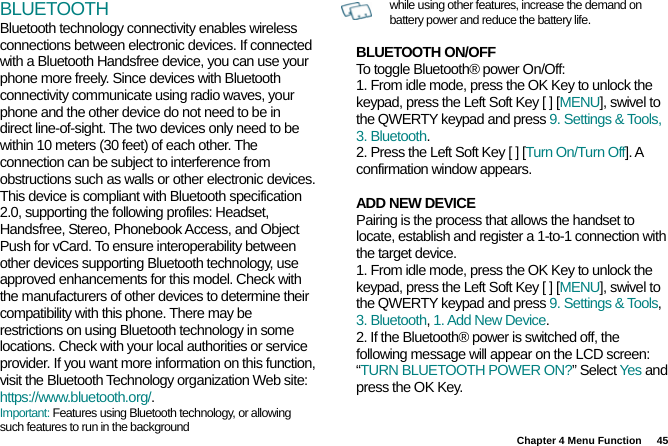 Chapter 4 Menu Function  45 BLUETOOTH Bluetooth technology connectivity enables wireless connections between electronic devices. If connected with a Bluetooth Handsfree device, you can use your phone more freely. Since devices with Bluetooth connectivity communicate using radio waves, your phone and the other device do not need to be in direct line-of-sight. The two devices only need to be within 10 meters (30 feet) of each other. The connection can be subject to interference from obstructions such as walls or other electronic devices. This device is compliant with Bluetooth specification 2.0, supporting the following profiles: Headset, Handsfree, Stereo, Phonebook Access, and Object Push for vCard. To ensure interoperability between other devices supporting Bluetooth technology, use approved enhancements for this model. Check with the manufacturers of other devices to determine their compatibility with this phone. There may be restrictions on using Bluetooth technology in some locations. Check with your local authorities or service provider. If you want more information on this function, visit the Bluetooth Technology organization Web site: https://www.bluetooth.org/. Important: Features using Bluetooth technology, or allowing such features to run in the background   while using other features, increase the demand on battery power and reduce the battery life.  BLUETOOTH ON/OFF To toggle Bluetooth® power On/Off: 1. From idle mode, press the OK Key to unlock the keypad, press the Left Soft Key [ ] [MENU], swivel to the QWERTY keypad and press 9. Settings &amp; Tools, 3. Bluetooth. 2. Press the Left Soft Key [ ] [Turn On/Turn Off]. A confirmation window appears.  ADD NEW DEVICE Pairing is the process that allows the handset to locate, establish and register a 1-to-1 connection with the target device. 1. From idle mode, press the OK Key to unlock the keypad, press the Left Soft Key [ ] [MENU], swivel to the QWERTY keypad and press 9. Settings &amp; Tools, 3. Bluetooth, 1. Add New Device. 2. If the Bluetooth® power is switched off, the following message will appear on the LCD screen: “TURN BLUETOOTH POWER ON?” Select Yes and press the OK Key. 