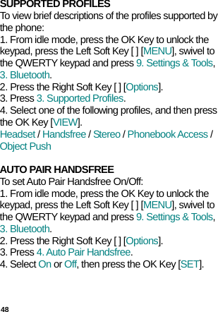  48 SUPPORTED PROFILES To view brief descriptions of the profiles supported by the phone: 1. From idle mode, press the OK Key to unlock the keypad, press the Left Soft Key [ ] [MENU], swivel to the QWERTY keypad and press 9. Settings &amp; Tools, 3. Bluetooth. 2. Press the Right Soft Key [ ] [Options]. 3. Press 3. Supported Profiles. 4. Select one of the following profiles, and then press the OK Key [VIEW]. Headset / Handsfree / Stereo / Phonebook Access / Object Push  AUTO PAIR HANDSFREE To set Auto Pair Handsfree On/Off: 1. From idle mode, press the OK Key to unlock the keypad, press the Left Soft Key [ ] [MENU], swivel to the QWERTY keypad and press 9. Settings &amp; Tools, 3. Bluetooth. 2. Press the Right Soft Key [ ] [Options]. 3. Press 4. Auto Pair Handsfree. 4. Select On or Off, then press the OK Key [SET].    