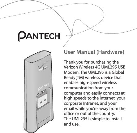 User Manual (Hardware)Thank you for purchasing the Verizon Wireless 4G UML295 USB Modem. The UML295 is a Global Ready(TM) wireless device that enables high-speed wireless communication from your computer and easily connects at high speeds to the Internet, your corporate Intranet, and your email while you’re away from the office or out of the country. The UML295 is simple to install and use.
