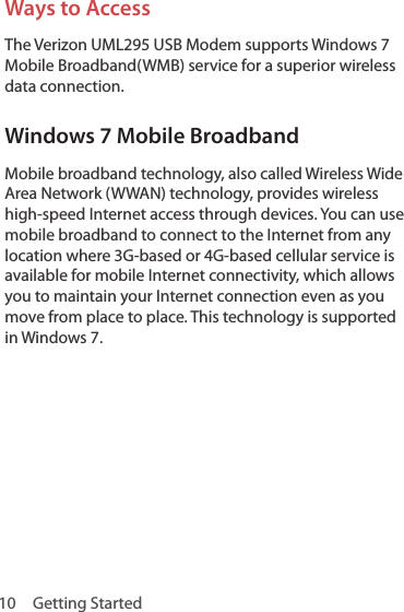 10  Getting StartedWays to AccessThe Verizon UML295 USB Modem supports Windows 7 Mobile Broadband(WMB) service for a superior wireless data connection.Windows 7 Mobile BroadbandMobile broadband technology, also called Wireless Wide Area Network (WWAN) technology, provides wireless high-speed Internet access through devices. You can use mobile broadband to connect to the Internet from any location where 3G-based or 4G-based cellular service is available for mobile Internet connectivity, which allows you to maintain your Internet connection even as you move from place to place. This technology is supported in Windows 7.