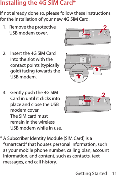 Getting Started  11Installing the 4G SIM Card*If not already done so, please follow these instructions for the installation of your new 4G SIM Card.1.  Remove the protective USB modem cover. 2.  Insert the 4G SIM Card into the slot with the contact points (typically gold) facing towards the USB modem.3.  Gently push the 4G SIM Card in until it clicks into place and close the USB modem cover. The SIM card must remain in the wireless USB modem while in use.*  A Subscriber Identity Module (SIM Card) is a “smartcard” that houses personal information, such as your mobile phone number, calling plan, account information, and content, such as contacts, text messages, and call history.