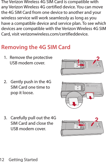 12  Getting StartedThe Verizon Wireless 4G SIM Card is compatible with any Verizon Wireless 4G certified device. You can move the 4G SIM Card from one device to another and your wireless service will work seamlessly as long as you have a compatible device and service plan. To see which devices are compatible with the Verizon Wireless 4G SIM Card, visit verizonwireless.com/certifieddevice.Removing the 4G SIM Card1.  Remove the protective USB modem cover. 2.  Gently push in the 4G SIM Card one time to pop it loose.3.  Carefully pull out the 4G SIM Card and close the USB modem cover.