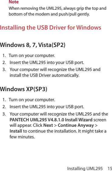 Installing UML295  15NoteWhen removing the UML295, always grip the top and bottom of the modem and push/pull gently.Installing the USB Driver for Windows Windows 8, 7, Vista(SP2)1.  Turn on your computer.2.  Insert the UML295 into your USB port.3.  Your computer will recognize the UML295 and install the USB Driver automatically. Windows XP(SP3)1.  Turn on your computer.2.  Insert the UML295 into your USB port.3.  Your computer will recognize the UML295 and the PANTECH UML295 V4.8.1.0 Install Wizard screen will appear. Click Next &gt; Continue Anyway &gt; Install to continue the installation. It might take a few minutes.