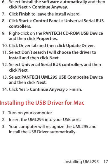 Installing UML295  176.  Select Install the software automatically and then click Next &gt; Continue Anyway.7.  Click Finish to leave the install wizard.8.  Click Start &gt; Control Panel &gt; Universal Serial BUS controllers.9.  Right-click on the PANTECH CD-ROM USB Device and then click Properties.10. Click Driver tab and then click Update Driver.11. Select Don’t search I will choose the driver to install and then click Next.12. Select Universal Serial BUS controllers and then click Next.13. Select PANTECH UML295 USB Composite Device and then click Next.14. Click Yes &gt; Continue Anyway &gt; Finish.Installing the USB Driver for Mac1.  Turn on your computer2.  Insert the UML295 into your USB port.3.  Your computer will recognize the UML295 and install the USB Driver automatically. 