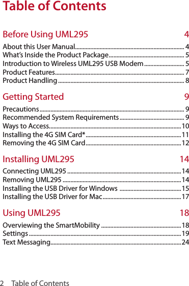 2  Table of ContentsTable of ContentsTable of ContentsBefore Using UML295  4About this User Manual....................................................................... 4What’s Inside the Product Package ................................................. 5Introduction to Wireless UML295 USB Modem .......................... 5Product Features .................................................................................... 7Product Handling .................................................................................. 8Getting Started  9Precautions .............................................................................................. 9Recommended System Requirements .......................................... 9Ways to Access......................................................................................10Installing the 4G SIM Card* .............................................................. 11Removing the 4G SIM Card .............................................................. 12Installing UML295  14Connecting UML295 ..........................................................................14Removing UML295 .............................................................................14Installing the USB Driver for Windows  ........................................15Installing the USB Driver for Mac ................................................... 17Using UML295  18Overviewing the SmartMobility ....................................................18Settings ...................................................................................................19Text Messaging.....................................................................................24