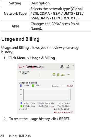 20  Using UML295Setting DescriptionNetwork TypeSelects the network type (Global / LTE/CDMA / GSM / UMTS / LTE / GSM/UMTS / LTE/GSM/UMTS).APN Changes the APN(Access Point Name).Usage and BillingUsage and Billing allows you to review your usage history.1.  Click Menu &gt; Usage &amp; Billing.2.  To reset the usage history, click RESET.