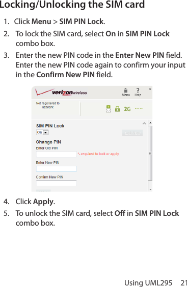 Using UML295  21Locking/Unlocking the SIM card 1.  Click Menu &gt; SIM PIN Lock.2.  To lock the SIM card, select On in SIM PIN Lock combo box.3.  Enter the new PIN code in the Enter New PIN field. Enter the new PIN code again to confirm your input in the Confirm New PIN field.4.  Click Apply.5.  To unlock the SIM card, select Off in SIM PIN Lock combo box. 