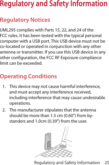 Regulatory and Safety Information  25Regulatory and Safety InformationRegulatory NoticesUML295 complies with Parts 15, 22, and 24 of the FCC rules. It has been tested with the typical personal computer with a USB port. This USB device must not be co-located or operated in conjunction with any other antenna or transmitter. If you use this USB device in any other configuration, the FCC RF Exposure compliance limit can be exceeded.Operating Conditions1.  This device may not cause harmful interference, and must accept any interference received, including interference that may cause undesirable operations.2.  The manufacturer stipulates that the antenna should be more than 1.5 cm (0.60”) from by-standers and 1.0cm (0.39”) from the user. 