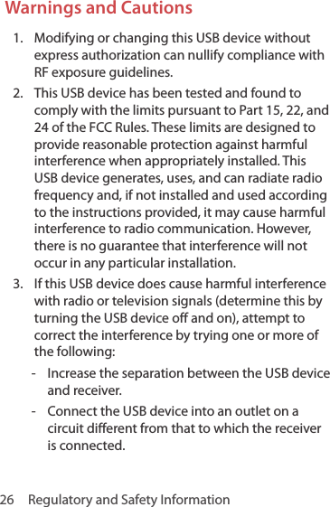 26  Regulatory and Safety InformationWarnings and Cautions1.  Modifying or changing this USB device without express authorization can nullify compliance with RF exposure guidelines.2.  This USB device has been tested and found to comply with the limits pursuant to Part 15, 22, and 24 of the FCC Rules. These limits are designed to provide reasonable protection against harmful interference when appropriately installed. This USB device generates, uses, and can radiate radio frequency and, if not installed and used according to the instructions provided, it may cause harmful interference to radio communication. However, there is no guarantee that interference will not occur in any particular installation.3.  If this USB device does cause harmful interference with radio or television signals (determine this by turning the USB device off and on), attempt to correct the interference by trying one or more of the following:  - Increase the separation between the USB device and receiver. - Connect the USB device into an outlet on a circuit different from that to which the receiver is connected.
