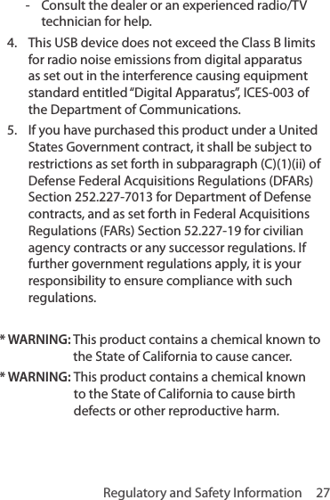 Regulatory and Safety Information  27 - Consult the dealer or an experienced radio/TV technician for help.4.  This USB device does not exceed the Class B limits for radio noise emissions from digital apparatus as set out in the interference causing equipment standard entitled “Digital Apparatus”, ICES-003 of the Department of Communications. 5.  If you have purchased this product under a United States Government contract, it shall be subject to restrictions as set forth in subparagraph (C)(1)(ii) of Defense Federal Acquisitions Regulations (DFARs) Section 252.227-7013 for Department of Defense contracts, and as set forth in Federal Acquisitions Regulations (FARs) Section 52.227-19 for civilian agency contracts or any successor regulations. If further government regulations apply, it is your responsibility to ensure compliance with such regulations. * WARNING:  This product contains a chemical known to the State of California to cause cancer.* WARNING:  This product contains a chemical known to the State of California to cause birth defects or other reproductive harm.