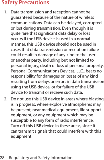 28  Regulatory and Safety InformationSafety Precautions1.  Data transmission and reception cannot be guaranteed because of the nature of wireless communications. Data can be delayed, corrupted or lost during transmission. Even though it is quite rare that significant data delay or loss occurs if the USB device is used in a normal manner, this USB device should not be used in cases that data transmission or reception failure could result in damage of any kind to the user or another party, including but not limited to personal injury, death or loss of personal property. Personal Communications Devices, LLC., bears no responsibility for damages or losses of any kind resulting from delays or errors in data transmission using the USB device, or for failure of the USB device to transmit or receive such data.2.  Do not use this USB device in areas where blasting is in progress, where explosive atmospheres may be present, near medical equipment, life support equipment, or any equipment which may be susceptible to any form of radio interference. Turn off this USB device in these areas, since it can transmit signals that could interfere with this equipment.