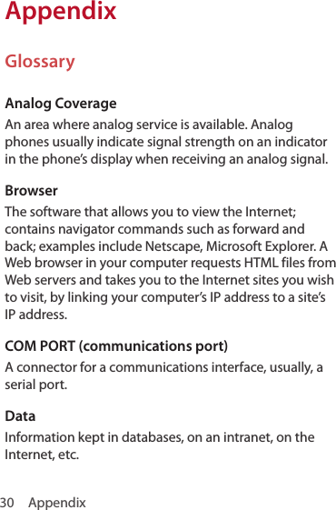 30 AppendixAppendixGlossaryAnalog CoverageAn area where analog service is available. Analog phones usually indicate signal strength on an indicator in the phone’s display when receiving an analog signal. BrowserThe software that allows you to view the Internet; contains navigator commands such as forward and back; examples include Netscape, Microsoft Explorer. A Web browser in your computer requests HTML files from Web servers and takes you to the Internet sites you wish to visit, by linking your computer’s IP address to a site’s IP address. COM PORT (communications port)A connector for a communications interface, usually, a serial port.DataInformation kept in databases, on an intranet, on the Internet, etc. 