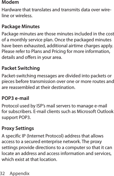 32 AppendixModemHardware that translates and transmits data over wire-line or wireless.Package MinutesPackage minutes are those minutes included in the cost of a monthly service plan. Once the packaged minutes have been exhausted, additional airtime charges apply. Please refer to Plans and Pricing for more information, details and offers in your area.Packet SwitchingPacket-switching messages are divided into packets or pieces before transmission over one or more routes and are reassembled at their destination. POP3 e-mailProtocol used by ISP’s mail servers to manage e-mail for subscribers. E-mail clients such as Microsoft Outlook support POP3. Proxy SettingsA specific IP (Internet Protocol) address that allows access to a secured enterprise network. The proxy settings provide directions to a computer so that it can locate an address and access information and services, which exist at that location. 
