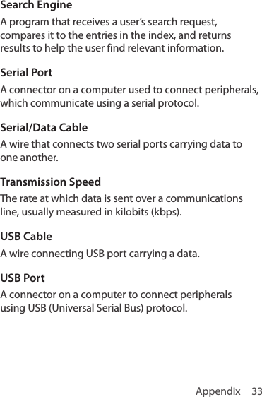 Appendix 33Search EngineA program that receives a user’s search request, compares it to the entries in the index, and returns results to help the user find relevant information.Serial PortA connector on a computer used to connect peripherals, which communicate using a serial protocol. Serial/Data CableA wire that connects two serial ports carrying data to one another.Transmission SpeedThe rate at which data is sent over a communications line, usually measured in kilobits (kbps). USB CableA wire connecting USB port carrying a data.USB PortA connector on a computer to connect peripherals using USB (Universal Serial Bus) protocol. 