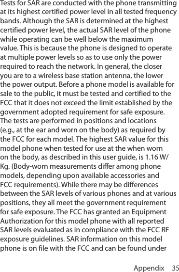 Appendix 35Tests for SAR are conducted with the phone transmitting at its highest certified power level in all tested frequency bands. Although the SAR is determined at the highest certified power level, the actual SAR level of the phone while operating can be well below the maximum value. This is because the phone is designed to operate at multiple power levels so as to use only the power required to reach the network. In general, the closer you are to a wireless base station antenna, the lower the power output. Before a phone model is available for sale to the public, it must be tested and certified to the FCC that it does not exceed the limit established by the government adopted requirement for safe exposure. The tests are performed in positions and locations (e.g., at the ear and worn on the body) as required by the FCC for each model. The highest SAR value for this model phone when tested for use at the when worn on the body, as described in this user guide, is 1.16 W/Kg. (Body-worn measurements differ among phone models, depending upon available accessories and FCC requirements). While there may be differences between the SAR levels of various phones and at various positions, they all meet the government requirement for safe exposure. The FCC has granted an Equipment Authorization for this model phone with all reported SAR levels evaluated as in compliance with the FCC RF exposure guidelines. SAR information on this model phone is on file with the FCC and can be found under 