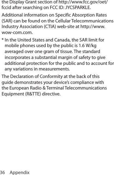 36 Appendixthe Display Grant section of http://www.fcc.gov/oet/fccid after searching on FCC ID: JYCSPARKLE.Additional information on Specific Absorption Rates (SAR) can be found on the Cellular Telecommunications Industry Association (CTIA) web-site at http://www.wow-com.com.*  In the United States and Canada, the SAR limit for mobile phones used by the public is 1.6 W/kg averaged over one gram of tissue. The standard incorporates a substantial margin of safety to give additional protection for the public and to account for any variations in measurements.The Declaration of Conformity at the back of this guide demonstrates your device’s compliance with the European Radio &amp; Terminal Telecommunications Equipment (R&amp;TTE) directive.