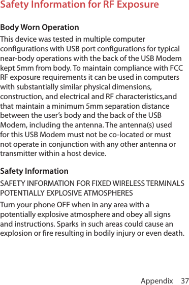 Appendix 37Safety Information for RF ExposureBody Worn OperationThis device was tested in multiple computer configurations with USB port configurations for typical near-body operations with the back of the USB Modem kept 5mm from body. To maintain compliance with FCC RF exposure requirements it can be used in computers with substantially similar physical dimensions, construction, and electrical and RF characteristics,and that maintain a minimum 5mm separation distance between the user’s body and the back of the USB Modem, including the antenna. The antenna(s) used for this USB Modem must not be co-located or must not operate in conjunction with any other antenna or transmitter within a host device.Safety InformationSAFETY INFORMATION FOR FIXED WIRELESS TERMINALS POTENTIALLY EXPLOSIVE ATMOSPHERESTurn your phone OFF when in any area with a potentially explosive atmosphere and obey all signs and instructions. Sparks in such areas could cause an explosion or fire resulting in bodily injury or even death.