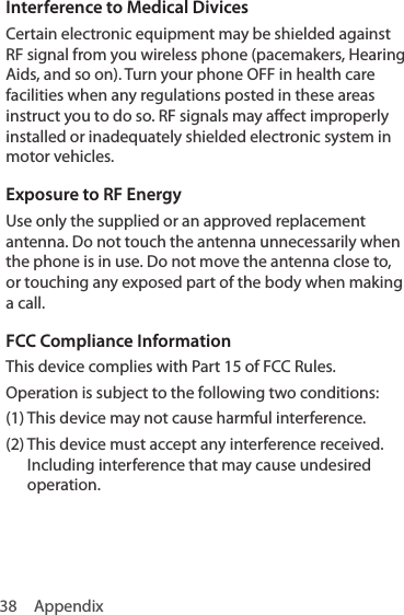 38 AppendixInterference to Medical DivicesCertain electronic equipment may be shielded against RF signal from you wireless phone (pacemakers, Hearing Aids, and so on). Turn your phone OFF in health care facilities when any regulations posted in these areas instruct you to do so. RF signals may affect improperly installed or inadequately shielded electronic system in motor vehicles.Exposure to RF EnergyUse only the supplied or an approved replacement antenna. Do not touch the antenna unnecessarily when the phone is in use. Do not move the antenna close to, or touching any exposed part of the body when making a call.FCC Compliance InformationThis device complies with Part 15 of FCC Rules.Operation is subject to the following two conditions:(1) This device may not cause harmful interference.(2)  This device must accept any interference received.  Including interference that may cause undesired operation.