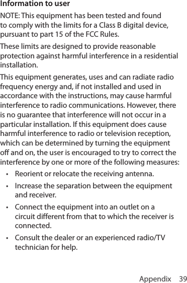 Appendix 39Information to userNOTE: This equipment has been tested and found to comply with the limits for a Class B digital device, pursuant to part 15 of the FCC Rules. These limits are designed to provide reasonable protection against harmful interference in a residential installation.This equipment generates, uses and can radiate radio frequency energy and, if not installed and used in accordance with the instructions, may cause harmful interference to radio communications. However, there is no guarantee that interference will not occur in a particular installation. If this equipment does cause harmful interference to radio or television reception, which can be determined by turning the equipment off and on, the user is encouraged to try to correct the interference by one or more of the following measures:• Reorient or relocate the receiving antenna.• Increase the separation between the equipment and receiver.• Connect the equipment into an outlet on a circuit different from that to which the receiver is connected.• Consult the dealer or an experienced radio/TV technician for help.