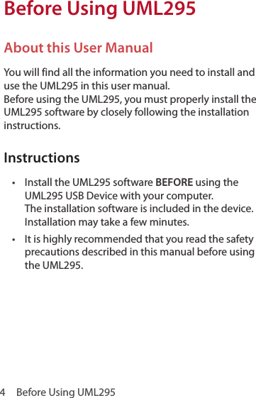 4  Before Using UML295Before Using UML295About this User ManualYou will find all the information you need to install and use the UML295 in this user manual.  Before using the UML295, you must properly install the UML295 software by closely following the installation instructions.Instructions•  Install the UML295 software BEFORE using the UML295 USB Device with your computer.  The installation software is included in the device. Installation may take a few minutes.•  It is highly recommended that you read the safety precautions described in this manual before using the UML295.
