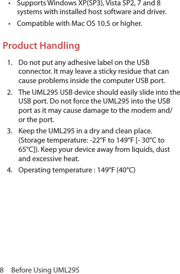 8  Before Using UML295•  Supports Windows XP(SP3), Vista SP2, 7 and 8 systems with installed host software and driver.•  Compatible with Mac OS 10.5 or higher.Product Handling1.  Do not put any adhesive label on the USB connector. It may leave a sticky residue that can cause problems inside the computer USB port.2.   The UML295 USB device should easily slide into the USB port. Do not force the UML295 into the USB port as it may cause damage to the modem and/or the port.3.   Keep the UML295 in a dry and clean place.  (Storage temperature: -22°F to 149°F [- 30°C to 65°C]). Keep your device away from liquids, dust and excessive heat. 4.  Operating temperature : 149°F (40°C)