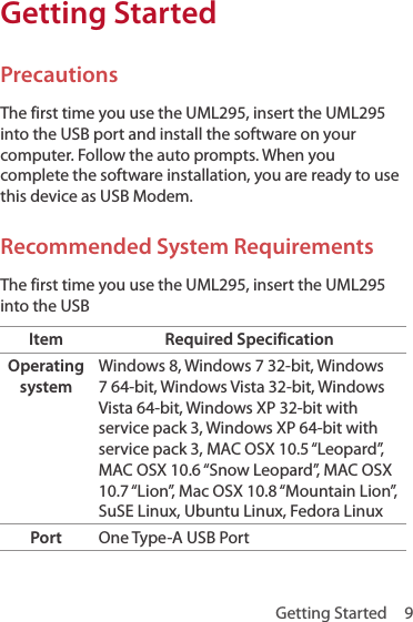 Getting Started  9Getting StartedPrecautionsThe first time you use the UML295, insert the UML295 into the USB port and install the software on your computer. Follow the auto prompts. When you complete the software installation, you are ready to use this device as USB Modem.Recommended System RequirementsThe first time you use the UML295, insert the UML295 into the USBItem Required SpecificationOperating systemWindows 8, Windows 7 32-bit, Windows 7 64-bit, Windows Vista 32-bit, Windows Vista 64-bit, Windows XP 32-bit with service pack 3, Windows XP 64-bit with service pack 3, MAC OSX 10.5 “Leopard”, MAC OSX 10.6 “Snow Leopard”, MAC OSX 10.7 “Lion”, Mac OSX 10.8 “Mountain Lion”, SuSE Linux, Ubuntu Linux, Fedora LinuxPort One Type-A USB Port