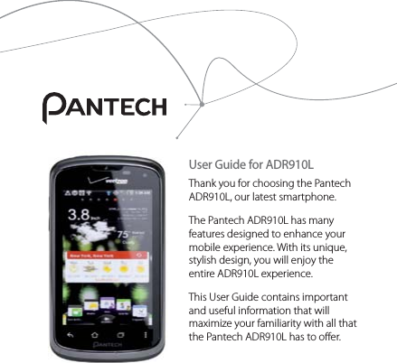 User Guide for ADR910LThank you for choosing the Pantech ADR910L, our latest smartphone.The Pantech ADR910L has many features designed to enhance your mobile experience. With its unique, stylish design, you will enjoy the entire ADR910L experience.This User Guide contains important and useful information that will maximize your familiarity with all that the Pantech ADR910L has to offer.