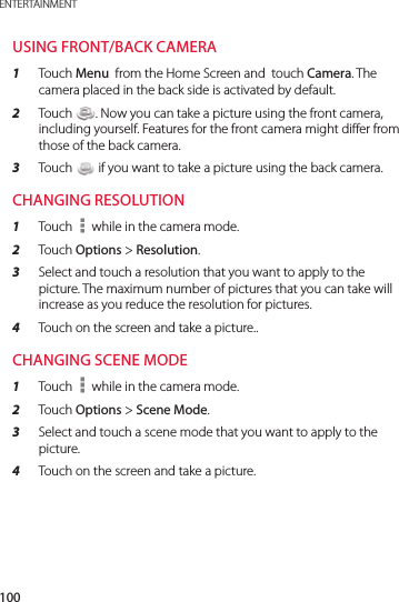 100ENTERTAINMENTUSING FRONT/BACK CAMERA1  Touch Menu  from the Home Screen and  touch Camera. The camera placed in the back side is activated by default.2  Touch  . Now you can take a picture using the front camera, including yourself. Features for the front camera might differ from those of the back camera.3  Touch   if you want to take a picture using the back camera.CHANGING RESOLUTION1  Touch   while in the camera mode.2  Touch Options &gt; Resolution.3  Select and touch a resolution that you want to apply to the picture. The maximum number of pictures that you can take will increase as you reduce the resolution for pictures.4  Touch on the screen and take a picture..CHANGING SCENE MODE1  Touch   while in the camera mode.2  Touch Options &gt; Scene Mode.3  Select and touch a scene mode that you want to apply to the picture.4  Touch on the screen and take a picture.