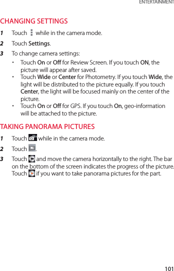 101 ENTERTAINMENTCHANGING SETTINGS1  Touch   while in the camera mode.2  Touch Settings.3  To change camera settings: xTouch On or Off for Review Screen. If you touch ON, the picture will appear after saved. xTouch Wide or Center for Photometry. If you touch Wide, the light will be distributed to the picture equally. If you touch Center, the light will be focused mainly on the center of the picture. xTouch On or Off for GPS. If you touch On, geo-information will be attached to the picture.TAKING PANORAMA PICTURES1  Touch   while in the camera mode.2  Touch  .3  Touch   and move the camera horizontally to the right. The bar on the bottom of the screen indicates the progress of the picture. Touch   if you want to take panorama pictures for the part.