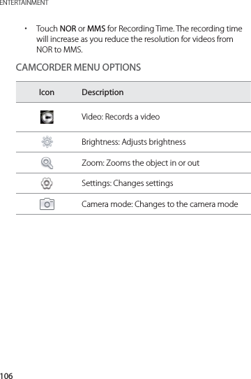 106ENTERTAINMENT xTouch NOR or MMS for Recording Time. The recording time will increase as you reduce the resolution for videos from NOR to MMS.CAMCORDER MENU OPTIONSIcon DescriptionVideo: Records a videoBrightness: Adjusts brightnessZoom: Zooms the object in or outSettings: Changes settingsCamera mode: Changes to the camera mode