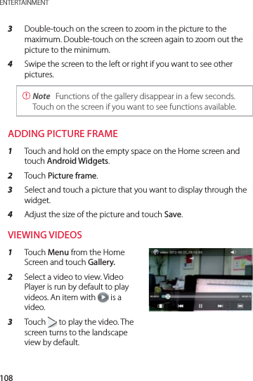 108ENTERTAINMENT3  Double-touch on the screen to zoom in the picture to the maximum. Double-touch on the screen again to zoom out the picture to the minimum.4  Swipe the screen to the left or right if you want to see other pictures. Note  Functions of the gallery disappear in a few seconds. Touch on the screen if you want to see functions available.ADDING PICTURE FRAME1  Touch and hold on the empty space on the Home screen and touch Android Widgets.2  Touch Picture frame.3  Select and touch a picture that you want to display through the widget.4  Adjust the size of the picture and touch Save.VIEWING VIDEOS 1  Touch Menu from the Home Screen and touch Gallery.2  Select a video to view. Video Player is run by default to play videos. An item with   is a video.3  Touch   to play the video. The screen turns to the landscape view by default.