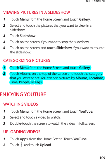 109 ENTERTAINMENTVIEWING PICTURES IN A SLIDESHOW1  Touch Menu from the Home Screen and touch Gallery.2  Select and touch the pictures that you want to view in a slideshow.3  Touch Slideshow.4  Touch on the screen if you want to stop the slideshow.5  Touch on the screen and touch Slideshow if you want to resume the slideshow.CATEGORIZING PICTURES1  Touch Menu from the Home Screen and touch Gallery.2  Touch Albums on the top of the screen and touch the category that you want to set. You can see pictures by Albums, Locations, Time, People, or Tags.ENJOYING YOUTUBEWATCHING VIDEOS1  Touch Menu from the Home Screen and touch YouTube.2  Select and touch a video to watch.3  Double-touch the screen to watch the video in full screen.UPLOADING VIDEOS1  Touch Apps  from the Home Screen. Touch YouTube.2  Touch   and touch Upload.