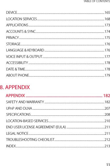 11 TABLE OF CONTENTSDEVICE...................................................................................................................................165LOCATION SERVICES .....................................................................................................168APPLICATIONS ..................................................................................................................173ACCOUNTS &amp; SYNC .......................................................................................................174PRIVACY ................................................................................................................................175STORAGE..............................................................................................................................176LANGUAGE &amp; KEYBOARD ..........................................................................................176VOICE INPUT &amp; OUTPUT .............................................................................................177ACCESSIBILITY ..................................................................................................................178DATE &amp; TIME .......................................................................................................................178ABOUT PHONE .................................................................................................................1798. APPENDIXAPPENDIX ................................................................................... 182SAFETY AND WARRANTY ..........................................................................................182UPnP AND DLNA ............................................................................................................207SPECIFICATIONS ..............................................................................................................208LOCATION-BASED SERVICES ....................................................................................210END USER LICENSE AGREEMENT (EULA) .........................................................211LEGAL NOTICE ..................................................................................................................211TROUBLESHOOTING CHECKLIST ...........................................................................212INDEX .....................................................................................................................................213