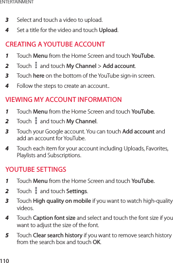 110ENTERTAINMENT3  Select and touch a video to upload.4  Set a title for the video and touch Upload.CREATING A YOUTUBE ACCOUNT1  Touch Menu from the Home Screen and touch YouTube.2  Touch   and touch My Channel &gt; Add account.3  Touch here on the bottom of the YouTube sign-in screen.4  Follow the steps to create an account..VIEWING MY ACCOUNT INFORMATION1  Touch Menu from the Home Screen and touch YouTube.2  Touch   and touch My Channel.3  Touch your Google account. You can touch Add account and add an account for YouTube.4  Touch each item for your account including Uploads, Favorites, Playlists and Subscriptions.YOUTUBE SETTINGS1  Touch Menu from the Home Screen and touch YouTube.2  Touch   and touch Settings.3  Touch High quality on mobile if you want to watch high-quality videos.4  Touch Caption font size and select and touch the font size if you want to adjust the size of the font.5  Touch Clear search history if you want to remove search history from the search box and touch OK.