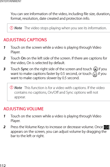 112ENTERTAINMENTYou can see information of the video, including file size, duration, format, resolution, date created and protection info. Note  The video stops playing when you see its information.ADJUSTING CAPTIONS1  Touch on the screen while a video is playing through Video Player.2  Touch On on the left side of the screen. If there are captions for the video, On is selected by default.3  Touch Sync on the right side of the screen and touch   if you want to make captions faster by 0.5 second, or touch   if you want to make captions slower by 0.5 second. Note  This function is for a video with captions. If the video contains no captions, On/Off and Sync options will not appear.ADJUSTING VOLUME1  Touch on the screen while a video is playing through Video Player.2  Press the Volume Keys to increase or decrease volume. Once   appears on the screen, you can adjust volume by dragging the bar to the left or right.