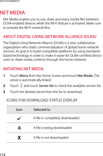 114ENTERTAINMENTNET MEDIANet Media enables you to use, share and enjoy media files between DLNA-enabled devices while the Wi-Fi feature is activated. Make sure to activate the Wi-Fi network first. ABOUT DIGITAL LIVING NETWORK ALLIANCE DLNAThe Digital Living Network Alliance (DLNA) is a new collaborative organization who leads commercialization of global home network services. Its goal is to build compatible platforms by using standards-based technology in order to make it easier for DLNA-certified device users to share media contents through the home network.INITIATING NET MEDIA1  Touch Menu from the Home Screen and touch Net Media. The server is automatically linked.2  Touch   and touch Server list to check the available servers list. 3  Touch the desired server from the list to download. ICONS FOR DOWNLOAD STATUS DISPLAYIcon Selected toA file is completely downloadedA file is being downloadedA file is not downloaded