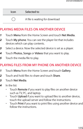 115 ENTERTAINMENTIcon Selected toA file is waiting for downloadPLAYING MEDIA FILES ON ANOTHER DEVICE1  Touch Menu from the Home Screen and touch Net Media.2  Touch My phone. You can see the player list that includes devices which can play contents.3  Select a device. Now the selected device is set as a player.4  Touch Photos, Songs or Videos that you want to play. 5  Touch the media file to play.PLAYING FILES FROM MY PHONE ON ANOTHER DEVICE1  Touch Menu from the Home Screen and touch Gallery.2  Touch and hold files to share and touch Share.3  Touch Net Media.4  In the list: xTouch Remote if you want to play files on another device such as TV, PC, and laptop. xTouch Upload if you want to upload files to another device, touch the upload server and follow the instructions. xTouch Print if you want to print files using another device and follow the instructions.