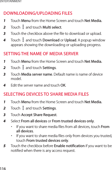 116ENTERTAINMENTDOWNLOADING/UPLOADING FILES 1  Touch Menu from the Home Screen and touch Net Media.2  Touch   and touch Multi select.3  Touch the checkbox above the file to download or upload.4  Touch   and touch Download or Upload. A popup window appears showing the downloading or uploading progress.SETTING THE NAME OF MEDIA SERVER1  Touch Menu from the Home Screen and touch Net Media.2  Touch   and touch Settings.3  Touch Media server name. Default name is name of device model.4  Edit the server name and touch OK.SELECTING DEVICES TO SHARE MEDIA FILES1  Touch Menu from the Home Screen and touch Net Media.2  Touch   and touch Settings.3  Touch Accept Share Request.4  Select From all devices or From trusted devices only. xIf you want to share media files from all devices, touch From all devices. xIf you want to share media files only from devices you trusted, touch From trusted devices only.5  Touch the checkbox before Enable notification if you want to be notified when there is any access request.