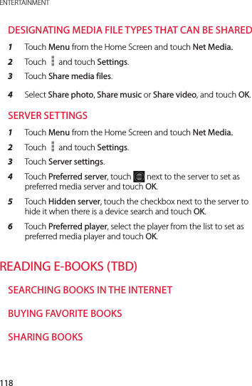 118ENTERTAINMENTDESIGNATING MEDIA FILE TYPES THAT CAN BE SHARED1  Touch Menu from the Home Screen and touch Net Media.2  Touch   and touch Settings.3  Touch Share media files.4  Select Share photo, Share music or Share video, and touch OK.SERVER SETTINGS1  Touch Menu from the Home Screen and touch Net Media.2  Touch   and touch Settings.3  Touch Server settings.4  Touch Preferred server, touch   next to the server to set as preferred media server and touch OK.5  Touch Hidden server, touch the checkbox next to the server to hide it when there is a device search and touch OK.6  Touch Preferred player, select the player from the list to set as preferred media player and touch OK.READING E-BOOKS (TBD)SEARCHING BOOKS IN THE INTERNETBUYING FAVORITE BOOKSSHARING BOOKS